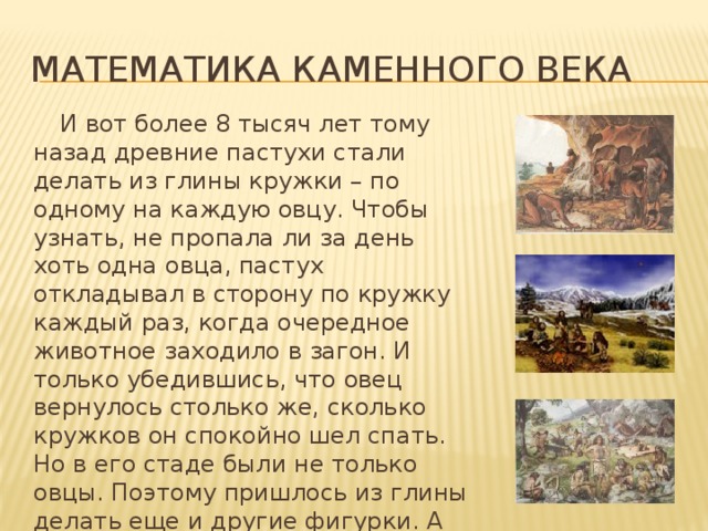 Математика каменного века  И вот более 8 тысяч лет тому назад древние пастухи стали делать из глины кружки – по одному на каждую овцу. Чтобы узнать, не пропала ли за день хоть одна овца, пастух откладывал в сторону по кружку каждый раз, когда очередное животное заходило в загон. И только убедившись, что овец вернулось столько же, сколько кружков он спокойно шел спать. Но в его стаде были не только овцы. Поэтому пришлось из глины делать еще и другие фигурки. А земледельцы для подсчета собранного урожая использовали свои фигурки. 