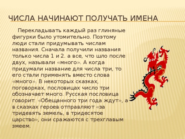 Числа начинают получать имена  Перекладывать каждый раз глиняные фигурки было утомительно. Поэтому люди стали придумывать числам названия. Сначала получили названия только числа 1 и 2. а все, что шло после двух, называли «много». А когда придумали название для числа три, то его стали применять вместо слова «много». В некоторых сказках, поговорках, пословицах число три обозначает много. Русская пословица говорит: «Обещанного три года ждут», а в сказках героев отправляют «за тридевять земель, в тридесятое царство», они сражаются с трехглавым змеем. 