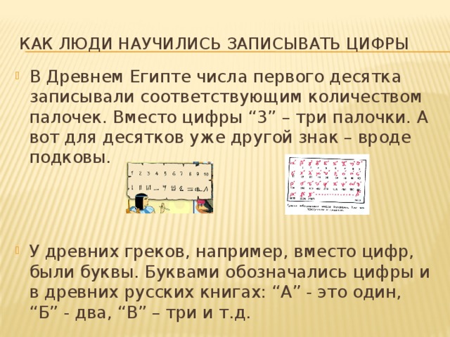 Как люди научились записывать цифры В Древнем Египте числа первого десятка записывали соответствующим количеством палочек. Вместо цифры “3” – три палочки. А вот для десятков уже другой знак – вроде подковы. У древних греков, например, вместо цифр, были буквы. Буквами обозначались цифры и в древних русских книгах: “А” - это один, “Б” - два, “В” – три и т.д. 
