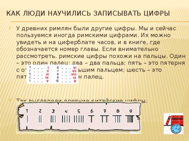 Как люди научились записывать цифры У древних римлян были другие цифры. Мы и сейчас пользуемся иногда римскими цифрами. Их можно увидеть и на циферблате часов, и в книге, где обозначается номер главы. Если внимательно рассмотреть, римские цифры похожи на пальцы. Один – это один палец; два – два пальца; пять – это пятерня с отставленным большим пальцем; шесть – это пятерня да еще один палец. Так выглядели древние китайские цифры. 