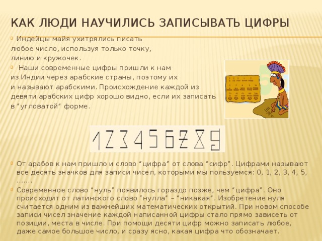 Как люди научились записывать цифры Индейцы майя ухитрялись писать любое число, используя только точку, линию и кружочек.   Наши современные цифры пришли к нам из Индии через арабские страны, поэтому их и называют арабскими. Происхождение каждой из девяти арабских цифр хорошо видно, если их записать в “угловатой” форме. От арабов к нам пришло и слово “цифра” от слова “сифр”. Цифрами называют все десять значков для записи чисел, которыми мы пользуемся: 0, 1, 2, 3, 4, 5, ……. Современное слово “нуль” появилось гораздо позже, чем “цифра”. Оно происходит от латинского слово “нулла” – “никакая”. Изобретение нуля считается одним из важнейших математических открытий. При новом способе записи чисел значение каждой написанной цифры стало прямо зависеть от позиции, места в числе. При помощи десяти цифр можно записать любое, даже самое большое число, и сразу ясно, какая цифра что обозначает. 
