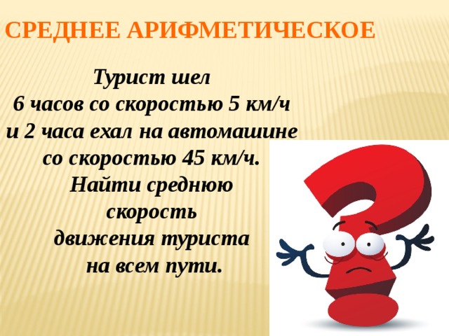 Среднее арифметическое Турист шел 6 часов со скоростью 5 км/ч и 2 часа ехал на автомашине со скоростью 45 км/ч. Найти среднюю скорость движения туриста на всем пути. 