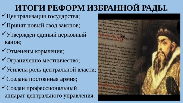 ИТОГИ РЕФОРМ ИЗБРАННОЙ РАДЫ. Централизация государства; Принят новый свод законов; Утвержден единый церковный канон; Отменены кормления; Ограниченно местничество; Усилена роль центральной власти; Создана постоянная армия; Создан профессиональный аппарат центрального управления. 