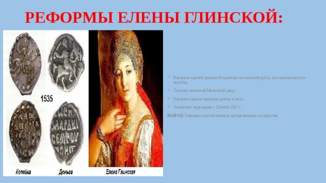 РЕФОРМЫ ЕЛЕНЫ ГЛИНСКОЙ: Введение единой денежной единицы-московский рубль, московская монета-копейка; Основан казенный Монетный двор; Введены единые единицы длины и веса; Заключено перемирие с Литвой-1537 г. ВЫВОД: Реформы способствовали централизации государства. 