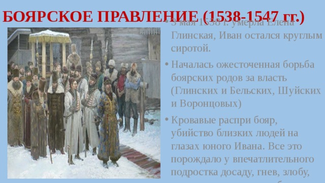 БОЯРСКОЕ ПРАВЛЕНИЕ (1538-1547 гг.) 3 мая 1538 г. умерла Елена Глинская, Иван остался круглым сиротой. Началась ожесточенная борьба боярских родов за власть (Глинских и Бельских, Шуйских и Воронцовых) Кровавые распри бояр, убийство близких людей на глазах юного Ивана. Все это порождало у впечатлительного подростка досаду, гнев, злобу, стремление отомстить боярам. 