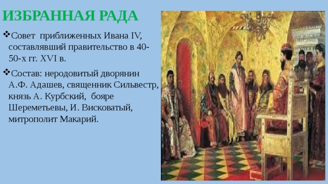 ИЗБРАННАЯ РАДА Совет приближенных Ивана IV, составлявший правительство в 40-50-х гг. XVI в. Состав: неродовитый дворянин А.Ф. Адашев, священник Сильвестр, князь А. Курбский, бояре Шереметьевы, И. Висковатый, митрополит Макарий. 