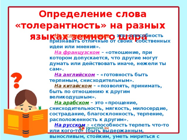 Определение слова «толерантность» на разных языках земного шара На испанском языке  - это «способность признавать отличные от своих собственных идеи или мнения». На французском  – «отношение, при котором допускается, что другие могут думать или действовать иначе, нежели ты сам». На английском  – «готовность быть терпимым, снисходительным». На китайском  – «позволять, принимать, быть по отношению к другим великодушным». На арабском  – это «прощение, снисходительность, мягкость, милосердие, сострадание, благосклонность, терпение, расположенность к другим». На русском  – «способность терпеть что-то или кого-то» (быть выдержанным, выносливым, стойким, уметь мириться с существованием чего-либо, кого-либо). 