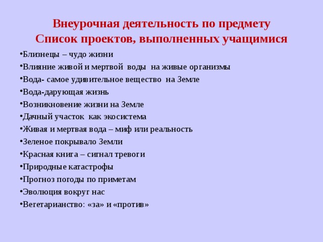 Внеурочная деятельность по предмету  Список проектов, выполненных учащимися Близнецы – чудо жизни Влияние живой и мертвой воды на живые организмы Вода- самое удивительное вещество на Земле Вода-дарующая жизнь Возникновение жизни на Земле Дачный участок как экосистема Живая и мертвая вода – миф или реальность Зеленое покрывало Земли Красная книга – сигнал тревоги Природные катастрофы Прогноз погоды по приметам Эволюция вокруг нас Вегетарианство: «за» и «против» 