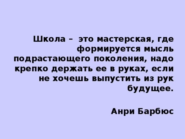 Школа – это мастерская, где формируется мысль подрастающего поколения, надо крепко держать ее в руках, если не хочешь выпустить из рук будущее.  Анри Барбюс 