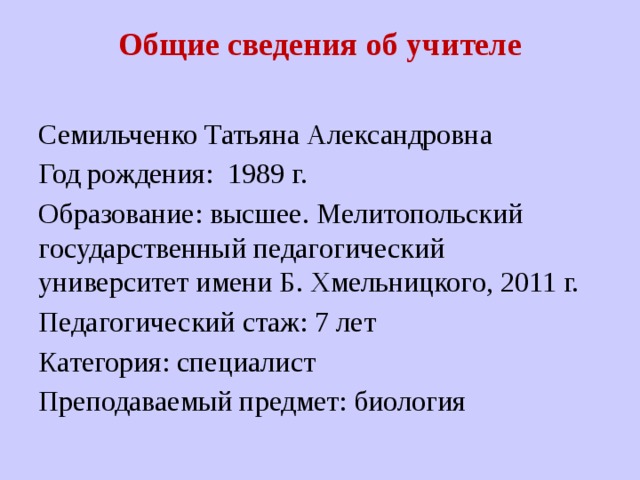 Общие сведения об учителе   Семильченко Татьяна Александровна Год рождения: 1989 г. Образование: высшее. Мелитопольский государственный педагогический университет имени Б. Хмельницкого, 2011 г. Педагогический стаж: 7 лет Категория: специалист Преподаваемый предмет: биология 