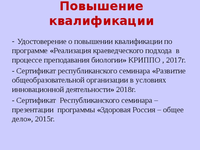 Повышение квалификации - Удостоверение о повышении квалификации по программе «Реализация краеведческого подхода в процессе преподавания биологии» КРИППО , 2017г. - Сертификат республиканского семинара «Развитие общеобразовательной организации в условиях инновационной деятельности» 2018г. - Сертификат Республиканского семинара – презентации программы «Здоровая Россия – общее дело», 2015г. 
