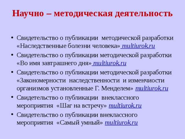 Научно – методическая деятельность   Свидетельство о публикации методической разработки «Наследственные болезни человека» multiurok.ru Свидетельство о публикации методической разработки «Во имя завтрашнего дня» multiurok.ru Свидетельство о публикации методической разработки «Закономерности наследственности и изменчиости организмов установленные Г. Менделем» multiurok.ru Свидетельство о публикации внеклассного мероприятия «Шаг на встречу» multiurok.ru Свидетельство о публикации внеклассного мероприятия «Самый умный» multiurok.ru 