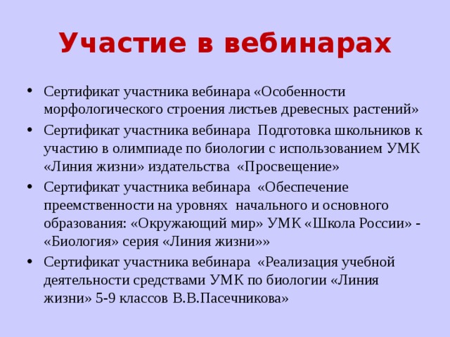 Участие в вебинарах Сертификат участника вебинара «Особенности морфологического строения листьев древесных растений» Сертификат участника вебинара Подготовка школьников к участию в олимпиаде по биологии с использованием УМК «Линия жизни» издательства «Просвещение» Сертификат участника вебинара «Обеспечение преемственности на уровнях начального и основного образования: «Окружающий мир» УМК «Школа России» - «Биология» серия «Линия жизни»» Сертификат участника вебинара «Реализация учебной деятельности средствами УМК по биологии «Линия жизни» 5-9 классов В.В.Пасечникова» 