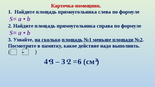 Карточка-помощник.  Найдите площадь прямоугольника слева по формуле  S= a • b   2. Найдите площадь прямоугольника справа по формуле  S= a • b   3. Узнайте,  на сколько   площадь №1 меньше площади №2 . Посмотрите в памятку, какое действие надо выполнить. ( –  )   4 3 – 3 2 =6 (см ) 2 