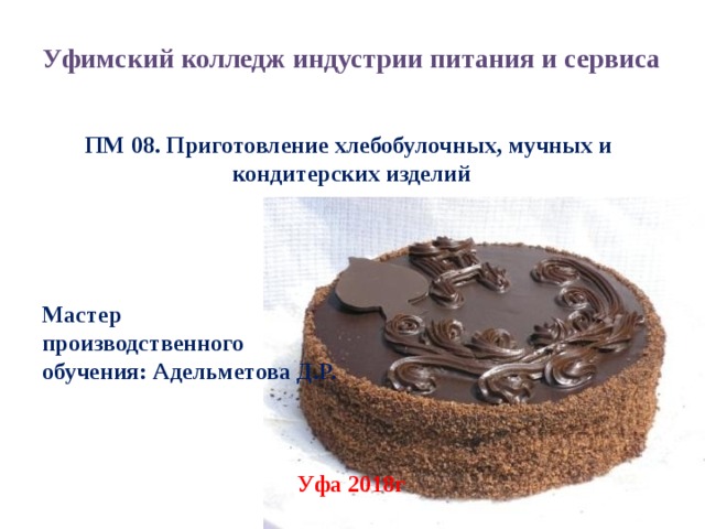 Уфимский колледж индустрии питания и сервиса   ПМ 08. Приготовление хлебобулочных, мучных и кондитерских изделий     Мастер производственного обучения: Адельметова Д.Р.    Уфа 2018г  