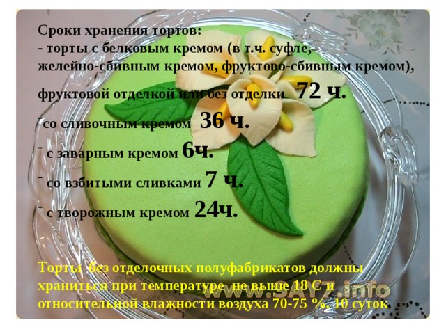 Сроки хранения тортов: - торты с белковым кремом (в т.ч. суфле, желейно-сбивным кремом, фруктово-сбивным кремом), фруктовой отделкой или без отделки 72 ч. со сливочным кремом 36 ч.  с заварным кремом 6ч.  со взбитыми сливками 7 ч.  с творожным кремом 24ч.   Торты без отделочных полуфабрикатов должны храниться при температуре не выше 18 С и относительной влажности воздуха 70-75 %. 10 суток  