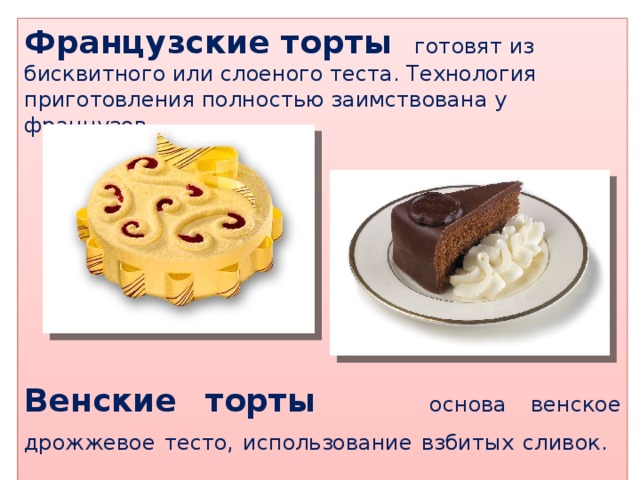 Французские торты готовят из бисквитного или слоеного теста. Технология приготовления полностью заимствована у французов.  Венские торты основа венское дрожжевое тесто, использование взбитых сливок.   