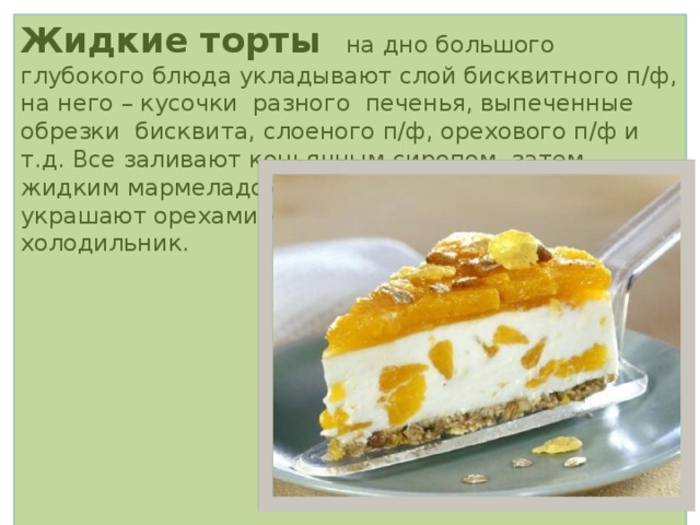 Жидкие торты на дно большого глубокого блюда укладывают слой бисквитного п/ф, на него – кусочки разного печенья, выпеченные обрезки бисквита, слоеного п/ф, орехового п/ф и т.д. Все заливают коньячным сиропом, затем жидким мармеладом и масляно-яичным кремом, украшают орехами и цукатами и ставят на сутки в холодильник.  