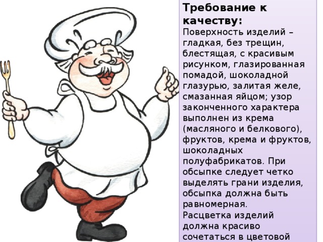 Требование к качеству: Поверхность изделий – гладкая, без трещин, блестящая, с красивым рисунком, глазированная помадой, шоколадной глазурью, залитая желе, смазанная яйцом; узор законченного характера выполнен из крема (масляного и белкового), фруктов, крема и фруктов, шоколадных полуфабрикатов. При обсыпке следует четко выделять грани изделия, обсыпка должна быть равномерная. Расцветка изделий должна красиво сочетаться в цветовой гамме. 