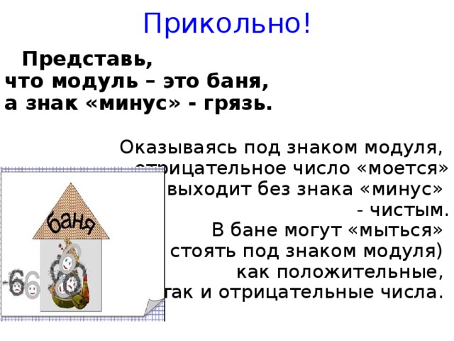 Прикольно!  Представь, что модуль – это баня, а знак «минус» - грязь.  Оказываясь под знаком модуля, отрицательное число «моется»  и выходит без знака «минус» - чистым.  В бане могут «мыться» (т.е. стоять под знаком модуля) как положительные, так и отрицательные числа.     