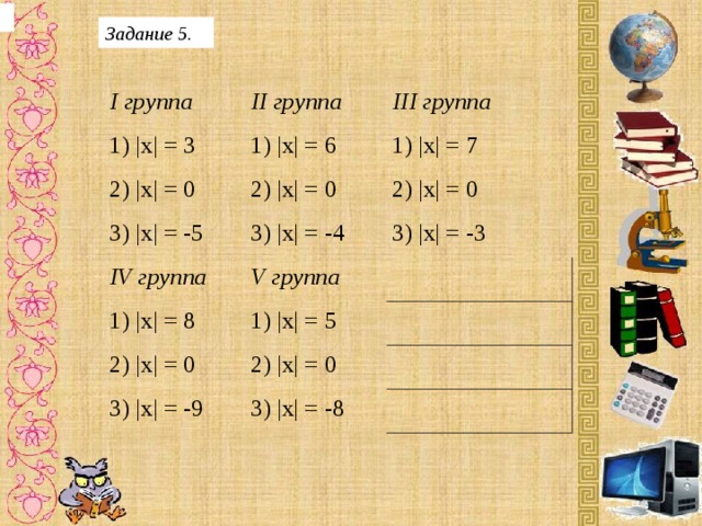 Задание 5. I группа 1) |х| = 3 II группа 2) |х| = 0 III группа 1) |х| = 6 1) |х| = 7 2) |х| = 0 3) |х| = -5 IV группа 2) |х| = 0 3) |х| = -4 V группа 1) |х| = 8 3) |х| = -3 1) |х| = 5 2) |х| = 0 2) |х| = 0 3) |х| = -9 3) |х| = -8 