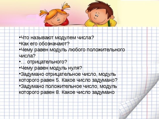 Что называют модулем числа? Как его обозначают? Чему равен модуль любого положительного числа? … отрицательного? Чему равен модуль нуля? Задумано отрицательное число, модуль которого равен 5. Какое число задумано? Задумано положительное число, модуль которого равен 8. Какое число задумано 