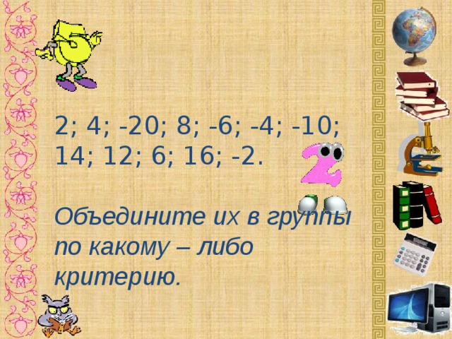 2; 4; -20; 8; -6; -4; -10; 14; 12; 6; 16; -2.  Объедините их в группы по какому – либо критерию. 