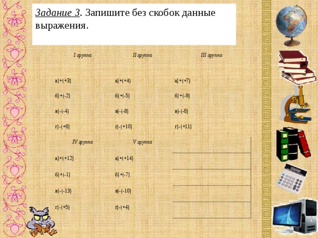 Задание 3 . Запишите без скобок данные выражения . I группа II группа а)+(+3) а)+(+4) б)+(-2) III группа а)+(+7) б)+(-5) в)-(-4) б)+(-9) в)-(-8) г)-(+6) IV группа в)-(-6) г)-(+10) г)-(+11) V группа а)+(+12) а)+(+14) б)+(-1) б)+(-7) в)-(-13) в)-(-10) г)-(+5) г)-(+4) 