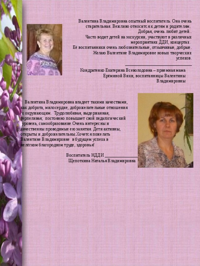 Валентина Владимировна опытный воспитатель. Она очень старательная. Вежливо относится к детям и родителям. Добрая, очень любит детей..      Часто водит детей на экскурсии, участвуют в различных мероприятиях ДДИ, концертах. Её воспитанники очень любознательные, отзывчивые, добрые.         Желаю Валентине Владимировне новых творческих успехов. ______________________________ Кондратенко Екатерина Всеволодовна – приемная мама Ерёминой Вики, воспитанницы Валентины Владимировны    Валентина Владимировна владеет такими качествами, как доброта, милосердие, доброжелательные отношения  к окружающим.  Трудолюбивая, выдержанная, терпеливая;  постоянно повышает свой педагогический  уровень, самообразование.Очень интересны и качественны проводимые ею занятия. Дети активны, открыты и доброжелательны.Хочется пожелать Валентине Владимировне  в будущем успеха в нелёгком благородном труде, здоровья!  Воспитатель НДДИ _______________  Щепоткина Наталья Владимировна 