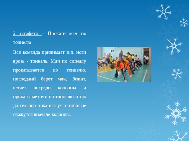 2 эстафета – Прокати мяч по тоннелю Вся команда принимает и.п. ноги врозь - тоннель. Мяч по сигналу прокатывается по тоннелю, последний берет мяч, бежит, встает впереди колонны и прокатывает его по тоннелю и так до тех пор пока все участники не окажутся вначале колонны. 