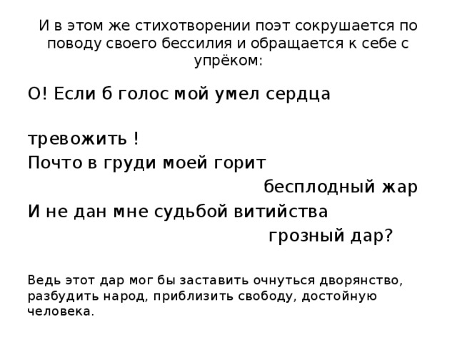 И в этом же стихотворении поэт сокрушается по поводу своего бессилия и обращается к себе с упрёком: О! Если б голос мой умел сердца  тревожить ! Почто в груди моей горит  бесплодный жар И не дан мне судьбой витийства  грозный дар? Ведь этот дар мог бы заставить очнуться дворянство, разбудить народ, приблизить свободу, достойную человека. 