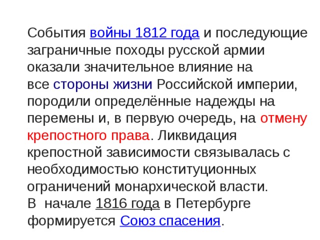 События  войны 1812 года  и последующие заграничные походы русской армии оказали значительное влияние на все  стороны жизни Российской империи, породили определённые надежды на перемены и, в первую очередь, на отмену крепостного права . Ликвидация крепостной зависимости связывалась с необходимостью конституционных ограничений монархической власти. В начале  1816 года  в Петербурге формируется  Союз спасения . 