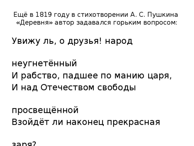 Ещё в 1819 году в стихотворении А. С. Пушкина «Деревня» автор задавался горьким вопросом: Увижу ль, о друзья! народ  неугнетённый И рабство, падшее по манию царя, И над Отечеством свободы  просвещённой Взойдёт ли наконец прекрасная  заря? 