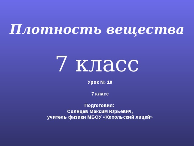 Плотность вещества 7 класс Урок № 19  7 класс  Подготовил: Солнцев Максим Юрьевич, учитель физики МБОУ «Хохольский лицей» 