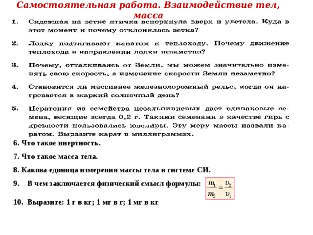 Самостоятельная работа. Взаимодействие тел, масса  Что такое инертность.   Что такое масса тела.   Какова единица измерения массы тела в системе СИ.  9. В чем заключается физический смысл формулы:  10. Выразите: 1 г в кг; 1 мг в г; 1 мг в кг  