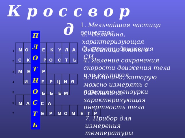 К р о с с в о р д 1.  Мельчайшая частица вещества 2. Величина, характеризующая быстроту движения П Л О Т Н О С Т Ь 1 2 3 п     4     5         6 7                                     ь                         3. Единица длины в СИ М О Л Е К У Л А 4. Явление сохранения скорости движения тела или его покоя  С К О Р О С Т Ь   М Е Т Р  5. Величина, которую можно измерять с помощью мензурки  И Н Е Р Ц И Я 6.Величина, характеризующая инертность тела О Б Ъ Е М  М А С С А Т Е Р М О М Е Т Р  7. Прибор для измерения температуры 