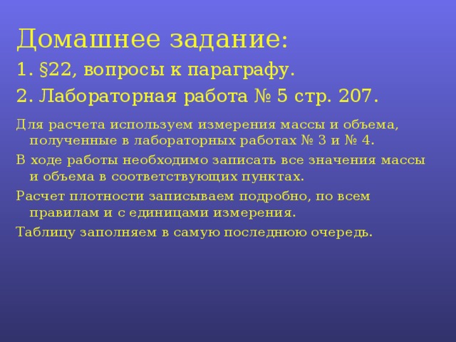 Домашнее задание: 1. § 22, вопросы к параграфу. 2. Лабораторная работа № 5 стр. 207. Для расчета используем измерения массы и объема, полученные в лабораторных работах № 3 и № 4. В ходе работы необходимо записать все значения массы и объема в соответствующих пунктах. Расчет плотности записываем подробно, по всем правилам и с единицами измерения. Таблицу заполняем в самую последнюю очередь. 