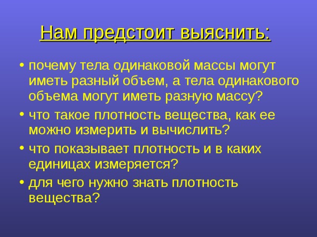 Нам предстоит выяснить:  почему тела одинаковой массы могут иметь разный объем, а тела одинакового объема могут иметь разную массу? что такое плотность вещества, как ее можно измерить и вычислить? что показывает плотность и в каких единицах измеряется? для чего нужно знать плотность вещества? 