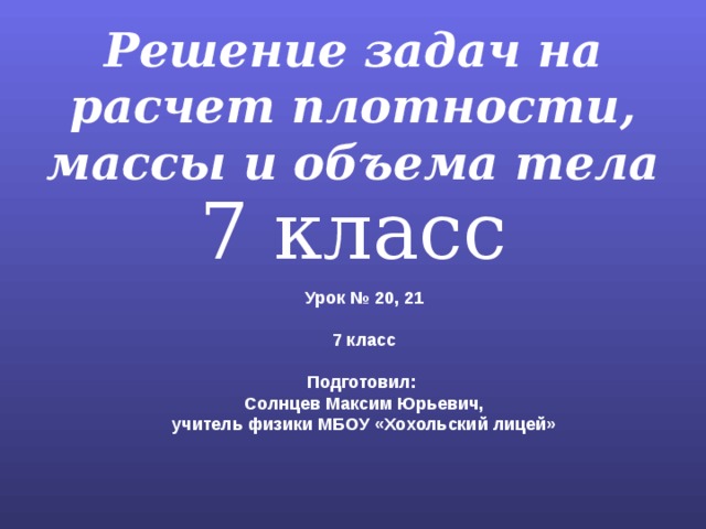 Решение задач на расчет плотности, массы и объема тела 7 класс Урок № 20, 21  7 класс  Подготовил: Солнцев Максим Юрьевич, учитель физики МБОУ «Хохольский лицей» 