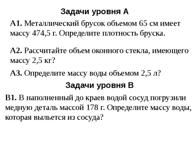 Задачи уровня А А1. Металлический брусок объемом 65 см имеет массу 474,5 г. Определите плотность бруска. А2. Рассчитайте объем оконного стекла, имеющего массу 2,5 кг? А3. Определите массу воды объемом 2,5 л? Задачи уровня В В1. В наполненный до краев водой сосуд погрузили медную деталь массой 178 г. Определите массу воды, которая выльется из сосуда? 