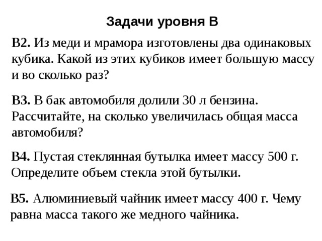 Задачи уровня В В2. Из меди и мрамора изготовлены два одинаковых кубика. Какой из этих кубиков имеет большую массу и во сколько раз? В3. В бак автомобиля долили 30 л бензина. Рассчитайте, на сколько увеличилась общая масса автомобиля? В4. Пустая стеклянная бутылка имеет массу 500 г. Определите объем стекла этой бутылки. В5. Алюминиевый чайник имеет массу 400 г. Чему равна масса такого же медного чайника. 