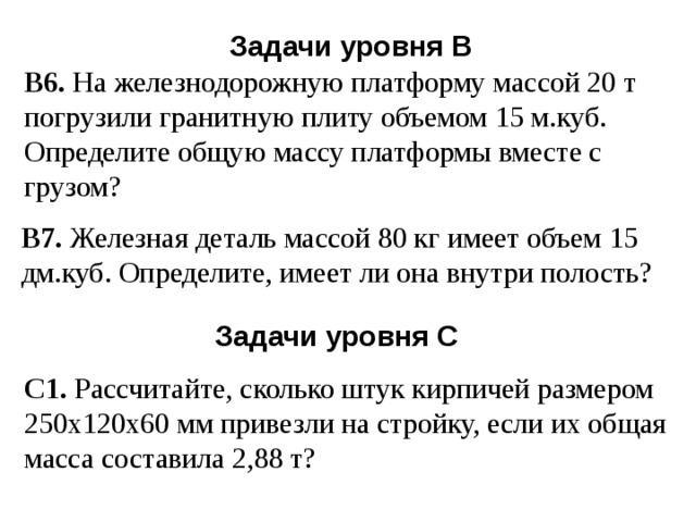 Задачи уровня В В6. На железнодорожную платформу массой 20 т погрузили гранитную плиту объемом 15 м.куб. Определите общую массу платформы вместе с грузом? В7. Железная деталь массой 80 кг имеет объем 15 дм.куб. Определите, имеет ли она внутри полость? Задачи уровня С С1. Рассчитайте, сколько штук кирпичей размером 250х120х60 мм привезли на стройку, если их общая масса составила 2,88 т? 