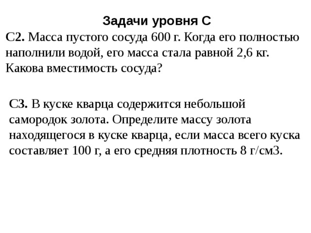 Задачи уровня С С2. Масса пустого сосуда 600 г. Когда его полностью наполнили водой, его масса стала равной 2,6 кг. Какова вместимость сосуда? С3. В куске кварца содержится небольшой самородок золота. Определите массу золота находящегося в куске кварца, если масса всего куска составляет 100 г, а его средняя плотность 8 г/см3. 