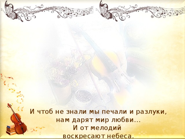 И чтоб не знали мы печали и разлуки,  нам дарят мир любви…  И от мелодий  воскресают небеса.       