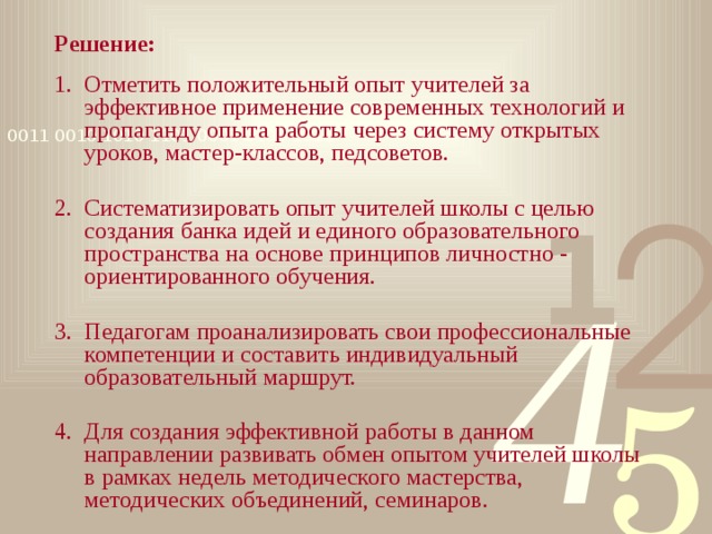 Решение: Отметить положительный опыт учителей за эффективное применение современных технологий и пропаганду опыта работы через систему открытых уроков, мастер-классов, педсоветов. Систематизировать опыт учителей школы с целью создания банка идей и единого образовательного пространства на основе принципов личностно - ориентированного обучения. Педагогам проанализировать свои профессиональные компетенции и составить индивидуальный образовательный маршрут. Для создания эффективной работы в данном направлении развивать обмен опытом учителей школы в рамках недель методического мастерства, методических объединений, семинаров. 