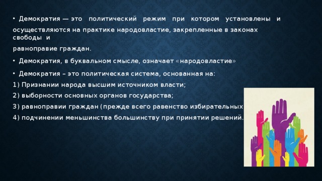 Демократия — это политический режим при котором установлены и осуществляются на практике народовластие, закрепленные в законах свободы и равноправие граждан. Демократия, в буквальном смысле, означает «народовластие» Демократия – это политическая система, основанная на: 1) Признании народа высшим источником власти; 2) выборности основных органов государства; 3) равноправии граждан (прежде всего равенство избирательных прав); 4) подчинении меньшинства большинству при принятии решений. 