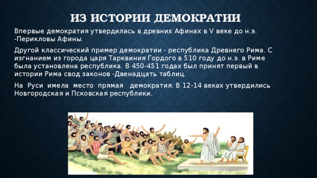 Из истории демократии Впервые демократия утвердилась в древних Афинах в V веке до н.э. -Перикловы Афины. Другой классический пример демократии - республика Древнего Рима. С изгнанием из города царя Тарквиния Гордого в 510 году до н.э. в Риме была установлена республика. В 450-451 годах был принят первый в истории Рима свод законов -Двенадцать таблиц. На Руси имела место прямая демократия. В 12-14 веках утвердились Новгородская и Псковская республики. 
