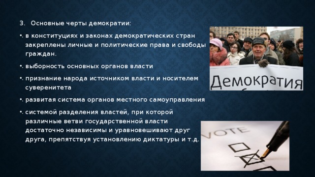 Основные черты демократии: в конституциях и законах демократических стран закреплены личные и политические права и свободы граждан. выборность основных органов власти признание народа источником власти и носителем суверенитета развитая система органов местного самоуправления системой разделения властей, при которой различные ветви государственной власти достаточно независимы и уравновешивают друг друга, препятствуя установлению диктатуры и т.д. 