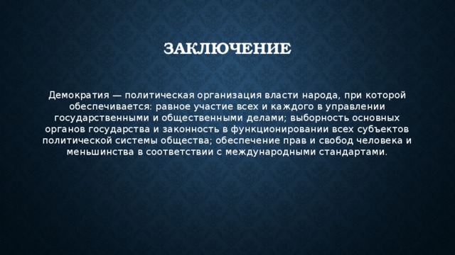 заключение Демократия — политическая организация власти народа, при которой обеспечивается: равное участие всех и каждого в управлении государственными и общественными делами; выборность основных органов государства и законность в функционировании всех субъектов политической системы общества; обеспечение прав и свобод человека и меньшинства в соответствии с международными стандартами. 