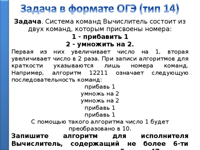 Задача . Система команд Вычислитель состоит из двух команд, которым присвоены номера: 1 - прибавить 1 2 - умножить на 2. Первая из них увеличивает число на 1, вторая увеличивает число в 2 раза. При записи алгоритмов для краткости указываются лишь номера команд. Например, алгоритм 12211 означает следующую последовательность команд: прибавь 1 умножь на 2 умножь на 2 прибавь 1 прибавь 1 С помощью такого алгоритма число 1 будет преобразовано в 10. Запишите алгоритм для исполнителя Вычислитель, содержащий не более 6-ти команд, получения из числа 5 числа 47. 